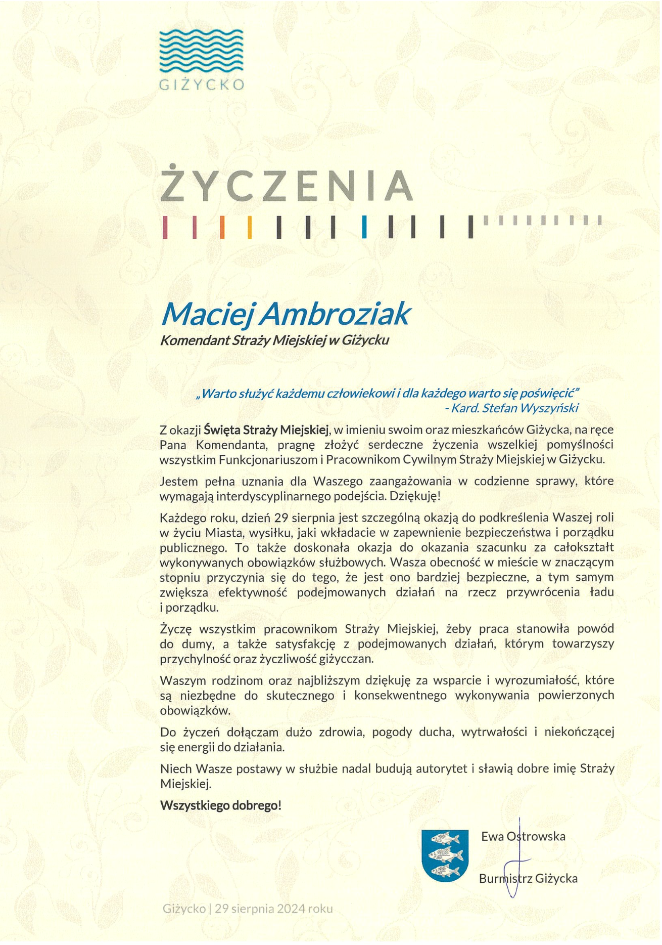 „Warto służyć każdemu człowiekowi i dla każdego warto się poświęcić”     - Kard. Stefan Wyszyński  Z okazji Święta Straży Miejskiej, w imieniu swoim oraz mieszkańców Giżycka, na ręce Pana Komendanta, pragnę złożyć serdeczne życzenia wszelkiej pomyślności wszystkim Funkcjonariuszom i Pracownikom Cywilnym Straży Miejskiej w Giżycku. Jestem pełna uznania dla Waszego zaangażowania w codzienne sprawy, które wymagają interdyscyplinarnego podejścia. Dziękuję!  Każdego roku, dzień 29 sierpnia jest szczególną okazją do podkreślenia Waszej roli  w życiu Miasta, wysiłku, jaki wkładacie w zapewnienie bezpieczeństwa i porządku publicznego. To także doskonała okazja do okazania szacunku za całokształt wykonywanych obowiązków służbowych. Wasza obecność w mieście w znaczącym stopniu przyczynia się do tego, że jest ono bardziej bezpieczne, a tym samym zwiększa efektywność podejmowanych działań na rzecz przywrócenia ładu  i porządku. Życzę wszystkim pracownikom Straży Miejskiej, żeby praca stanowiła powód  do dumy, a także satysfakcję z podejmowanych działań, którym towarzyszy przychylność oraz życzliwość giżycczan. Waszym rodzinom oraz najbliższym dziękuję za wsparcie i wyrozumiałość, które  są niezbędne do skutecznego i konsekwentnego wykonywania powierzonych obowiązków. Do życzeń dołączam dużo zdrowia, pogody ducha, wytrwałości i niekończącej  się energii do działania. Niech Wasze postawy w służbie nadal budują autorytet i sławią dobre imię Straży Miejskiej. Wszystkiego dobrego!